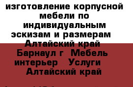 изготовление корпусной мебели по индивидуальным эскизам и размерам - Алтайский край, Барнаул г. Мебель, интерьер » Услуги   . Алтайский край